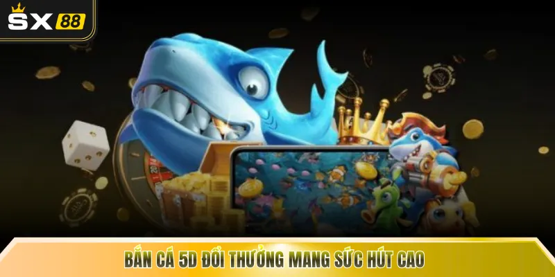 Bắn cá 5D đổi thưởng mang sức hút cao