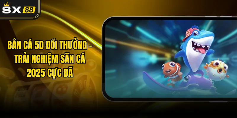 Bắn Cá 5D Đổi Thưởng - Trải Nghiệm Săn Cá 2025 Cực Đã